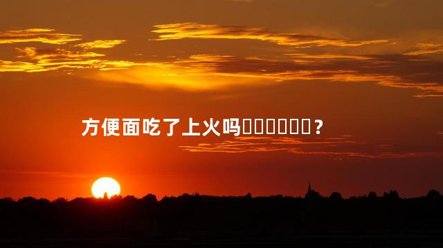 方便面吃了上火吗？